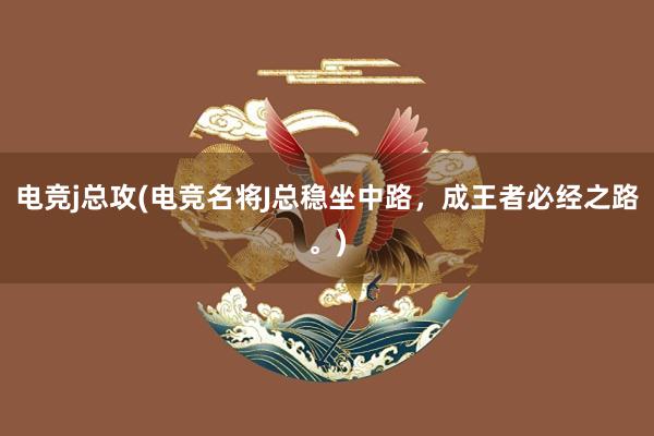 电竞j总攻(电竞名将J总稳坐中路，成王者必经之路。)