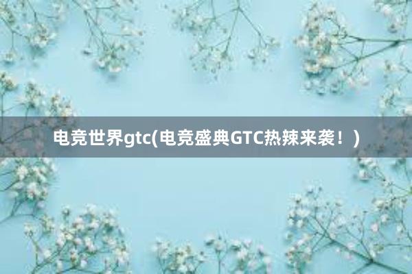 电竞世界gtc(电竞盛典GTC热辣来袭！)