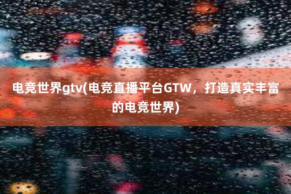 电竞世界gtv(电竞直播平台GTW，打造真实丰富的电竞世界)