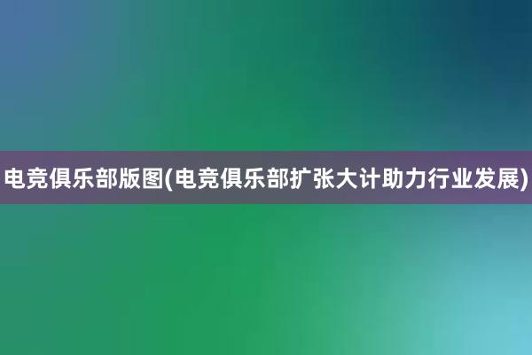 电竞俱乐部版图(电竞俱乐部扩张大计助力行业发展)