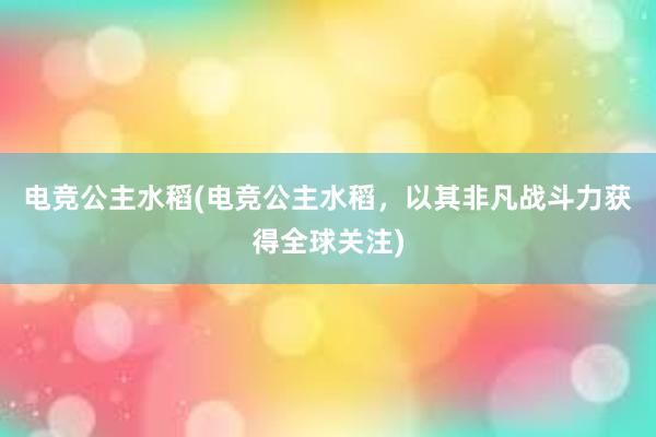 电竞公主水稻(电竞公主水稻，以其非凡战斗力获得全球关注)