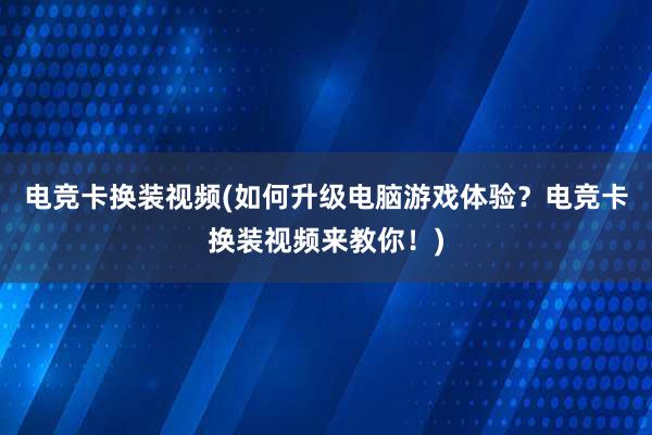 电竞卡换装视频(如何升级电脑游戏体验？电竞卡换装视频来教你！)