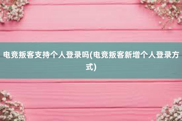 电竞叛客支持个人登录吗(电竞叛客新增个人登录方式)