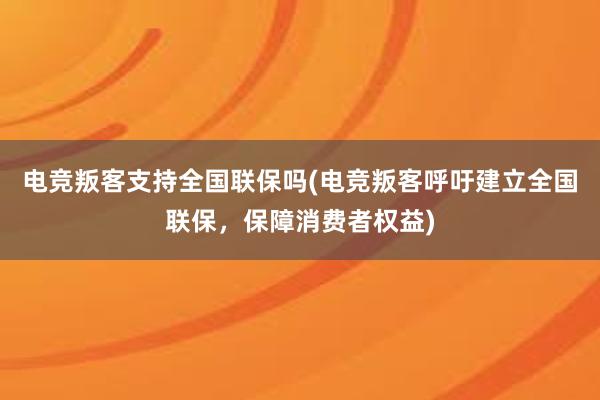 电竞叛客支持全国联保吗(电竞叛客呼吁建立全国联保，保障消费者权益)