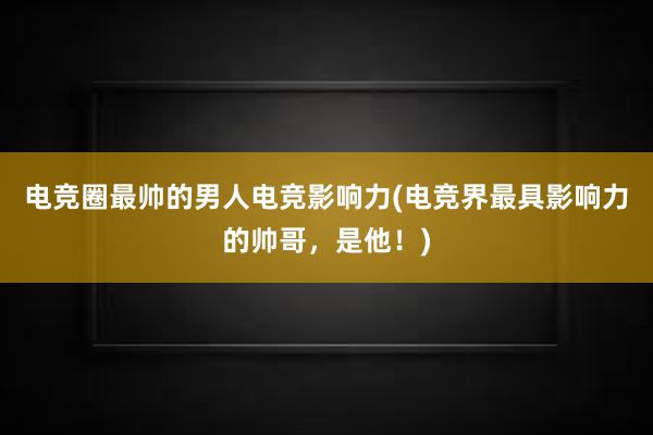 电竞圈最帅的男人电竞影响力(电竞界最具影响力的帅哥，是他！)