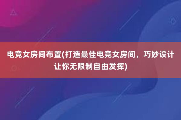 电竞女房间布置(打造最佳电竞女房间，巧妙设计让你无限制自由发挥)