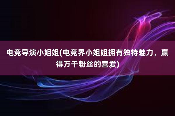 电竞导演小姐姐(电竞界小姐姐拥有独特魅力，赢得万千粉丝的喜爱)