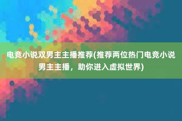 电竞小说双男主主播推荐(推荐两位热门电竞小说男主主播，助你进入虚拟世界)