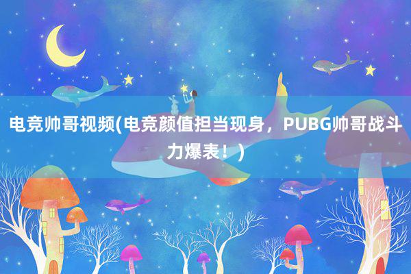 电竞帅哥视频(电竞颜值担当现身，PUBG帅哥战斗力爆表！)