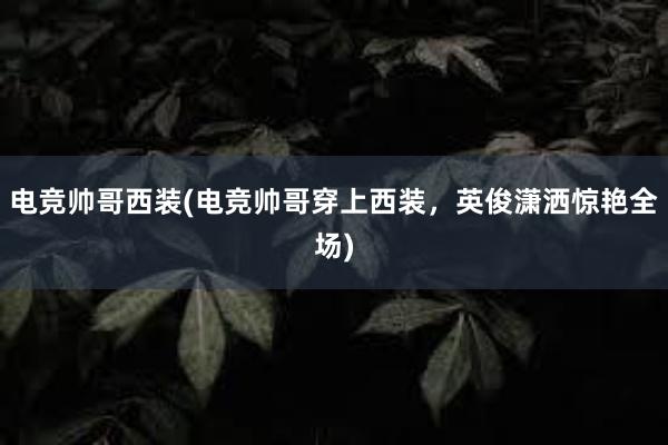 电竞帅哥西装(电竞帅哥穿上西装，英俊潇洒惊艳全场)