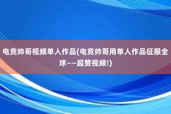 电竞帅哥视频单人作品(电竞帅哥用单人作品征服全球——超赞视频!)