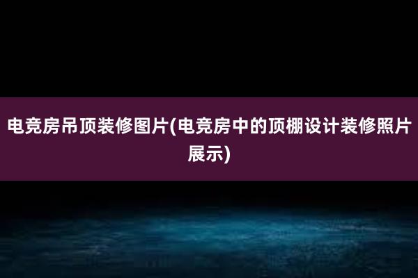 电竞房吊顶装修图片(电竞房中的顶棚设计装修照片展示)