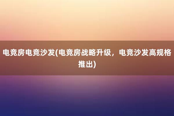 电竞房电竞沙发(电竞房战略升级，电竞沙发高规格推出)