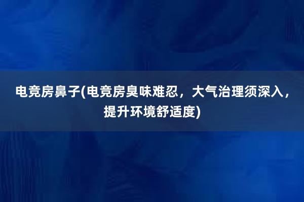 电竞房鼻子(电竞房臭味难忍，大气治理须深入，提升环境舒适度)