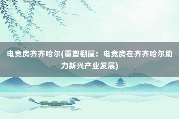 电竞房齐齐哈尔(重塑棚屋：电竞房在齐齐哈尔助力新兴产业发展)