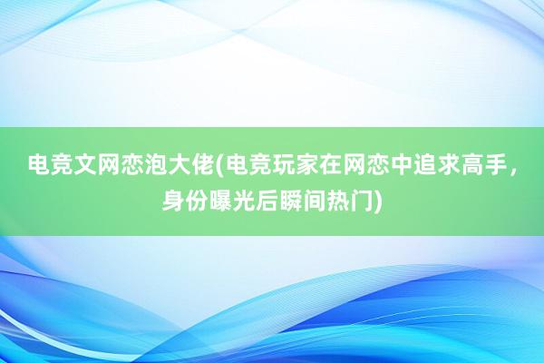 电竞文网恋泡大佬(电竞玩家在网恋中追求高手，身份曝光后瞬间热门)