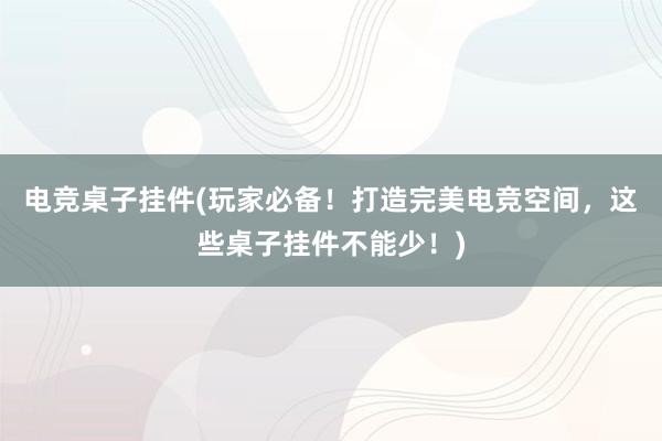 电竞桌子挂件(玩家必备！打造完美电竞空间，这些桌子挂件不能少！)