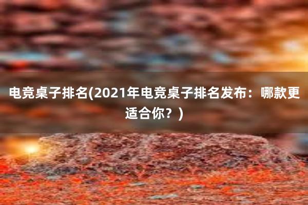 电竞桌子排名(2021年电竞桌子排名发布：哪款更适合你？)