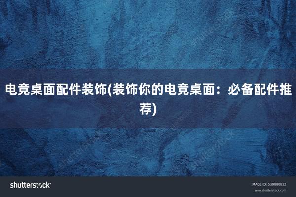 电竞桌面配件装饰(装饰你的电竞桌面：必备配件推荐)