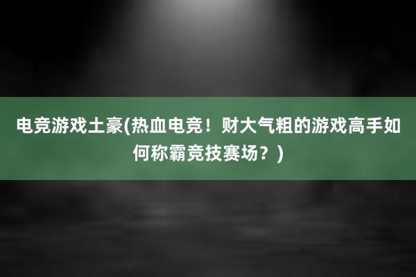 电竞游戏土豪(热血电竞！财大气粗的游戏高手如何称霸竞技赛场？)