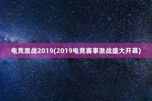 电竞激战2019(2019电竞赛事激战盛大开幕)