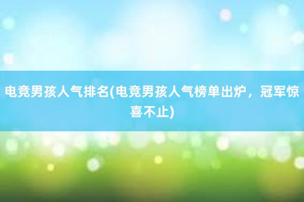 电竞男孩人气排名(电竞男孩人气榜单出炉，冠军惊喜不止)