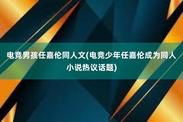 电竞男孩任嘉伦同人文(电竞少年任嘉伦成为同人小说热议话题)