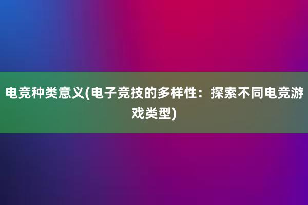 电竞种类意义(电子竞技的多样性：探索不同电竞游戏类型)