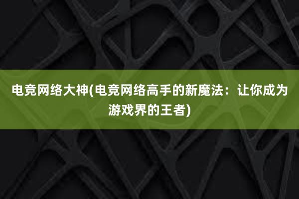 电竞网络大神(电竞网络高手的新魔法：让你成为游戏界的王者)