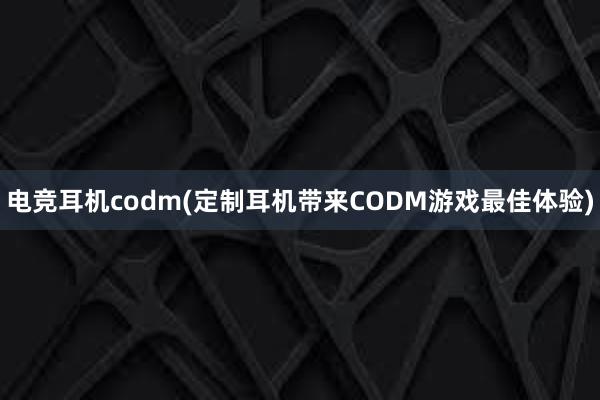 电竞耳机codm(定制耳机带来CODM游戏最佳体验)