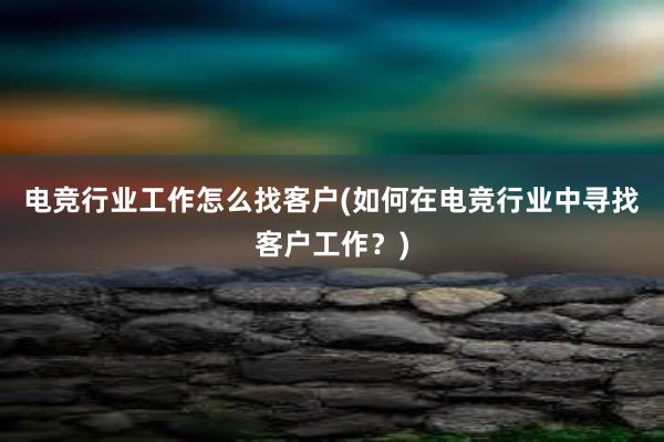 电竞行业工作怎么找客户(如何在电竞行业中寻找客户工作？)