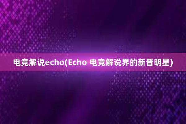 电竞解说echo(Echo 电竞解说界的新晋明星)