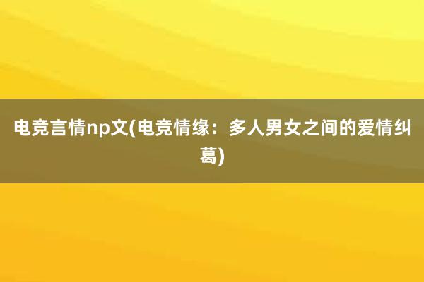 电竞言情np文(电竞情缘：多人男女之间的爱情纠葛)