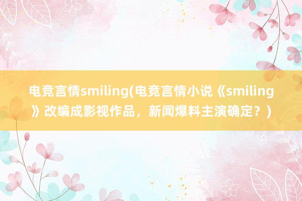 电竞言情smiling(电竞言情小说《smiling》改编成影视作品，新闻爆料主演确定？)