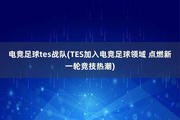 电竞足球tes战队(TES加入电竞足球领域 点燃新一轮竞技热潮)