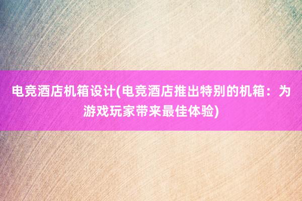 电竞酒店机箱设计(电竞酒店推出特别的机箱：为游戏玩家带来最佳体验)