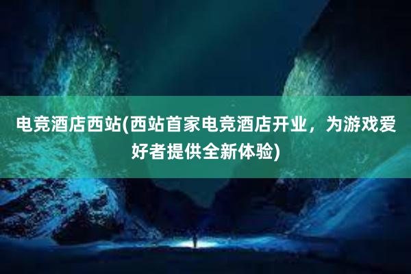 电竞酒店西站(西站首家电竞酒店开业，为游戏爱好者提供全新体验)