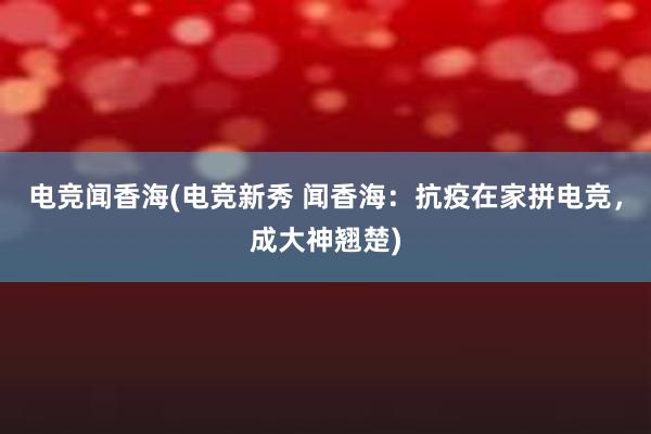 电竞闻香海(电竞新秀 闻香海：抗疫在家拼电竞，成大神翘楚)