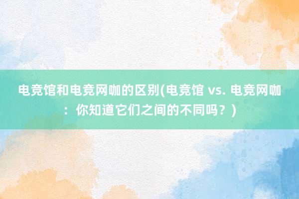 电竞馆和电竞网咖的区别(电竞馆 vs. 电竞网咖：你知道它们之间的不同吗？)