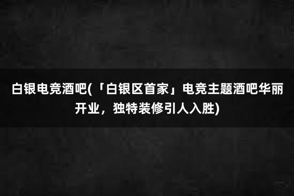 白银电竞酒吧(「白银区首家」电竞主题酒吧华丽开业，独特装修引人入胜)