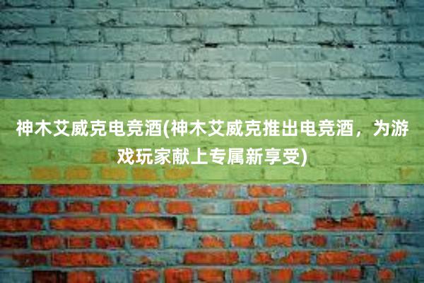 神木艾威克电竞酒(神木艾威克推出电竞酒，为游戏玩家献上专属新享受)