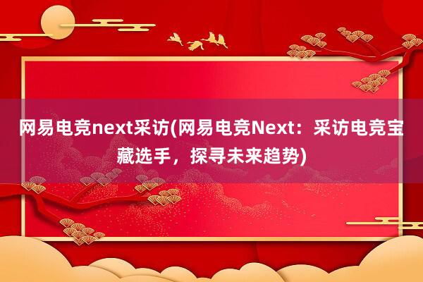 网易电竞next采访(网易电竞Next：采访电竞宝藏选手，探寻未来趋势)