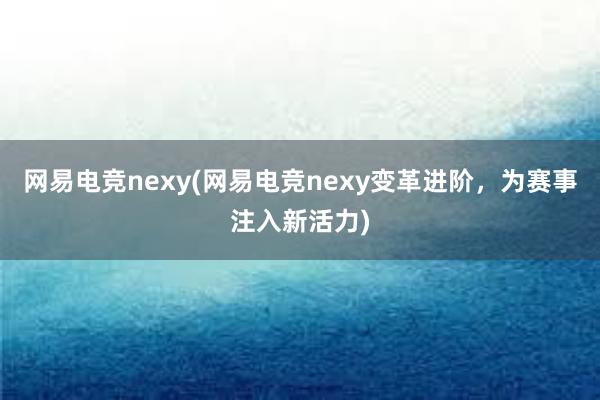 网易电竞nexy(网易电竞nexy变革进阶，为赛事注入新活力)