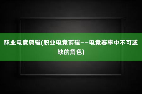 职业电竞剪辑(职业电竞剪辑——电竞赛事中不可或缺的角色)