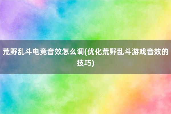 荒野乱斗电竞音效怎么调(优化荒野乱斗游戏音效的技巧)