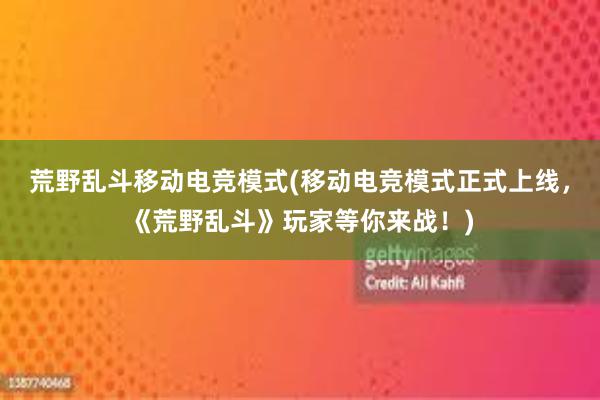 荒野乱斗移动电竞模式(移动电竞模式正式上线，《荒野乱斗》玩家等你来战！)