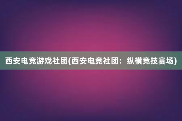 西安电竞游戏社团(西安电竞社团：纵横竞技赛场)