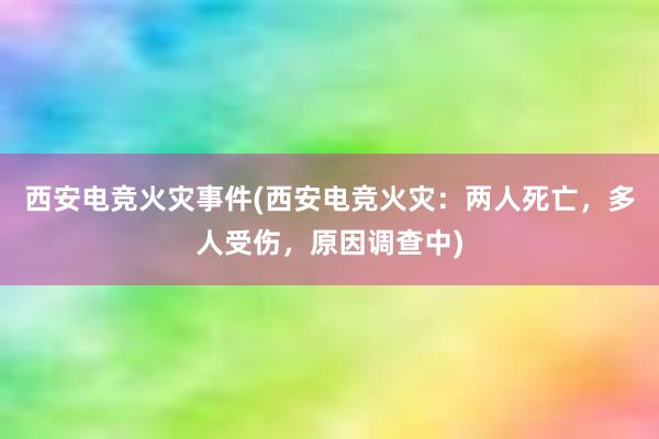 西安电竞火灾事件(西安电竞火灾：两人死亡，多人受伤，原因调查中)