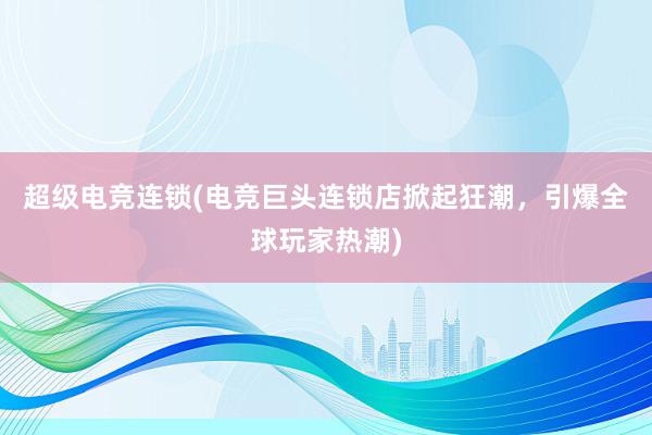 超级电竞连锁(电竞巨头连锁店掀起狂潮，引爆全球玩家热潮)