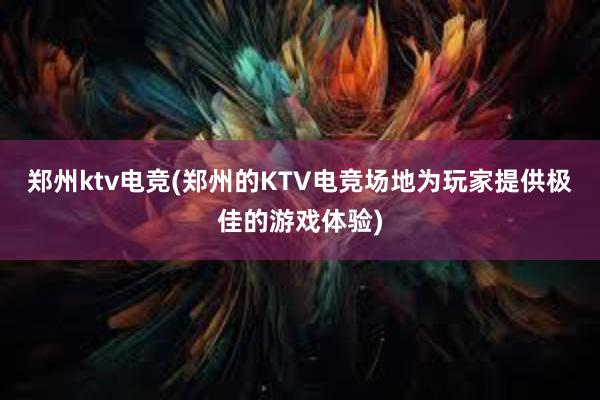 郑州ktv电竞(郑州的KTV电竞场地为玩家提供极佳的游戏体验)